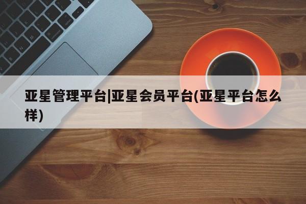 亚星网页 亚星手机版APP下载亚星管理平台|亚星会员平台(亚星平台怎么样)