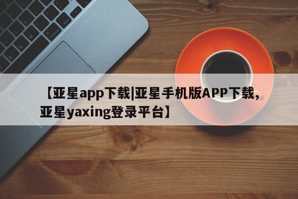 亚星网页 亚星手机版APP下载【亚星app下载|亚星手机版APP下载,亚星yaxing登录平台】