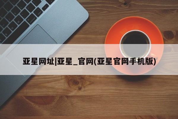 亚星网页 亚星手机版APP下载亚星网址|亚星_官网(亚星官网手机版)
