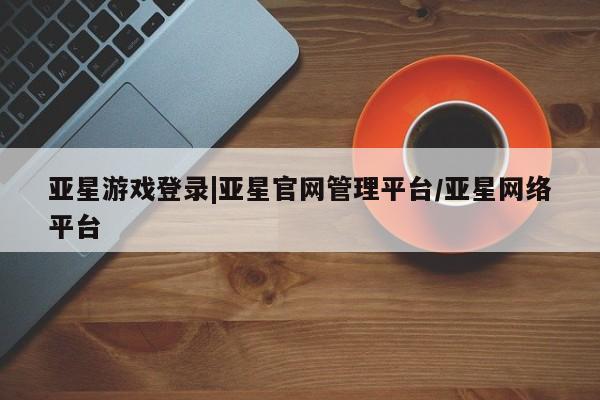 亚星网页 亚星手机版APP下载亚星游戏登录|亚星官网管理平台/亚星网络平台