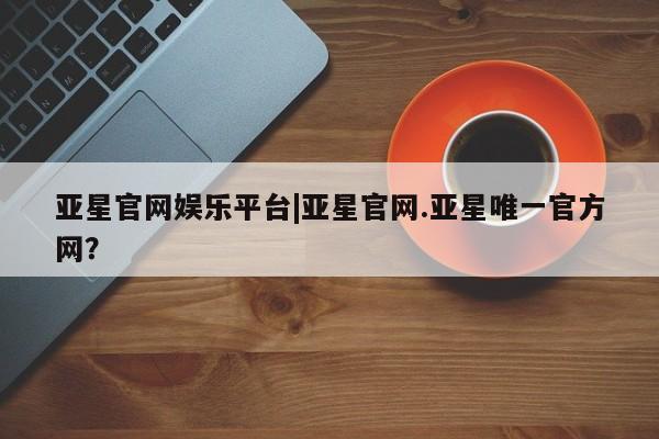 亚星网页 亚星手机版APP下载亚星官网娱乐平台|亚星官网.亚星唯一官方网？