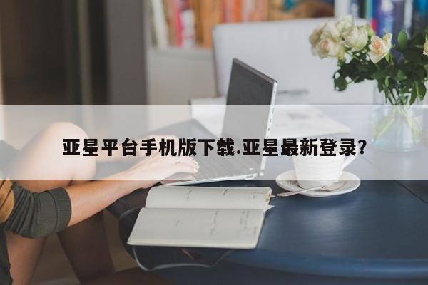 亚星网页 亚星手机版APP下载亚星平台手机版下载.亚星最新登录？