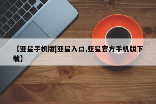 亚星网页 亚星手机版APP下载【亚星手机版|亚星入口,亚星官方手机版下载】