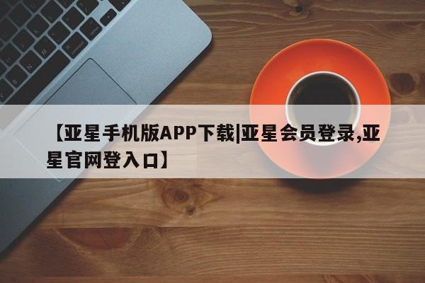 亚星网页 亚星手机版APP下载【亚星手机版APP下载|亚星会员登录,亚星官网登入口】