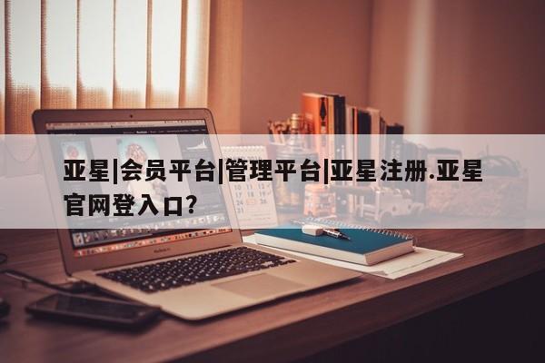 亚星网页 亚星手机版APP下载亚星|会员平台|管理平台|亚星注册.亚星官网登入口？