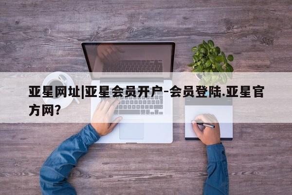亚星网页 亚星手机版APP下载亚星网址|亚星会员开户-会员登陆.亚星官方网？