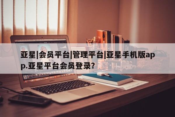 亚星网页 亚星手机版APP下载亚星|会员平台|管理平台|亚星手机版app.亚星平台会员登录？