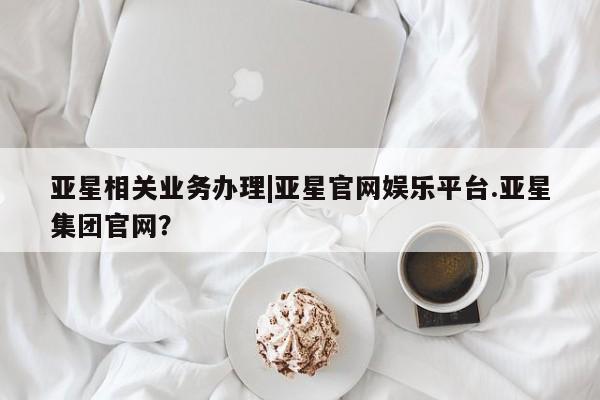 亚星网页 亚星手机版APP下载亚星相关业务办理|亚星官网娱乐平台.亚星集团官网？