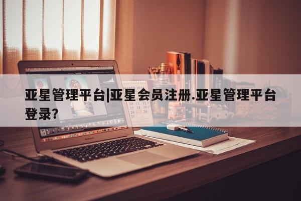 亚星网页 亚星手机版APP下载亚星管理平台|亚星会员注册.亚星管理平台登录？