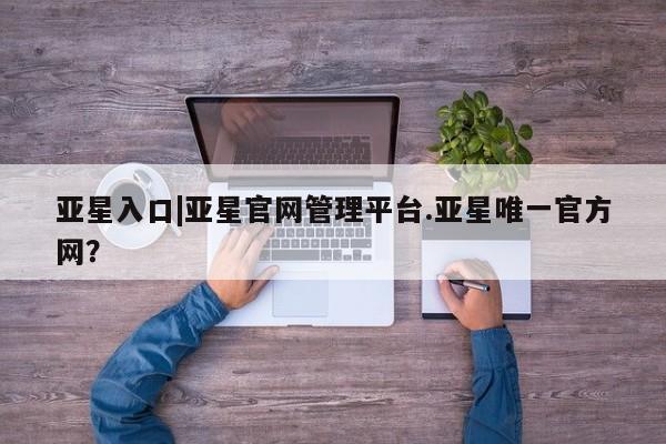亚星网页 亚星手机版APP下载亚星入口|亚星官网管理平台.亚星唯一官方网？