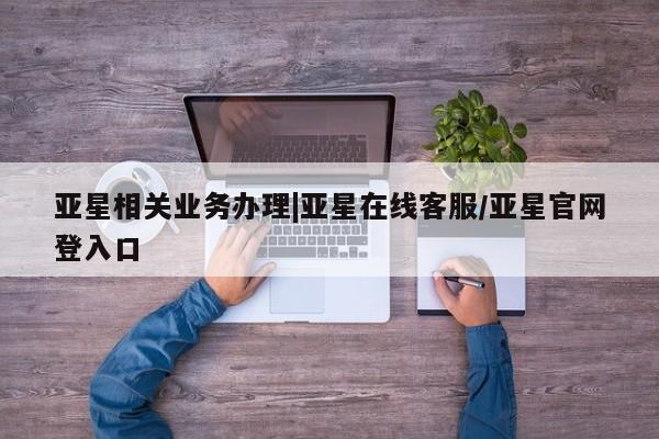 亚星网页 亚星手机版APP下载亚星相关业务办理|亚星在线客服/亚星官网登入口