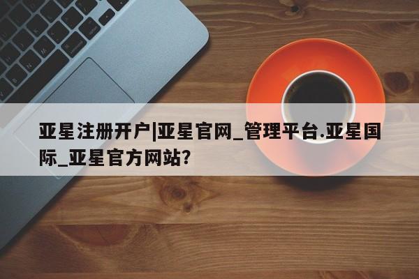 亚星网页 亚星手机版APP下载亚星注册开户|亚星官网_管理平台.亚星国际_亚星官方网站？
