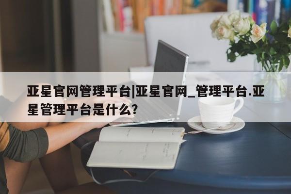 亚星网页 亚星手机版APP下载亚星官网管理平台|亚星官网_管理平台.亚星管理平台是什么？
