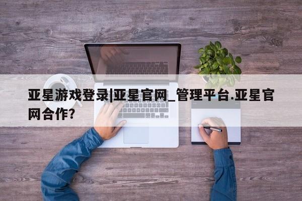 亚星网页 亚星手机版APP下载亚星游戏登录|亚星官网_管理平台.亚星官网合作？
