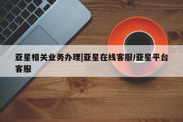 亚星网页 亚星手机版APP下载亚星相关业务办理|亚星在线客服/亚星平台客服