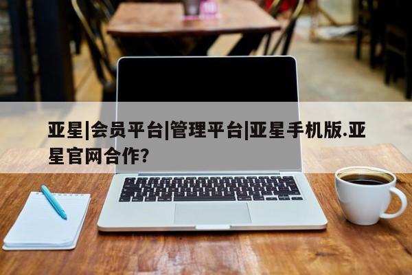 亚星网页 亚星手机版APP下载亚星|会员平台|管理平台|亚星手机版.亚星官网合作？