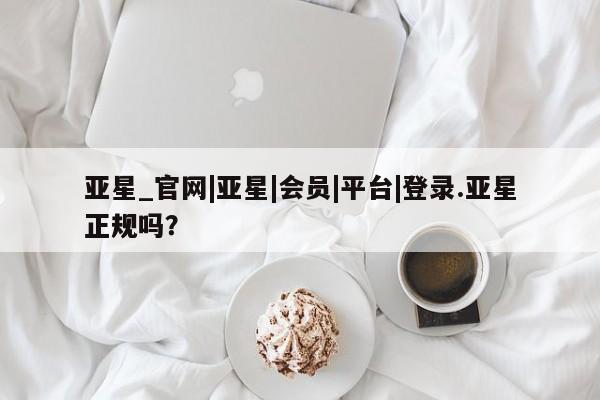 亚星网页 亚星手机版APP下载亚星_官网|亚星|会员|平台|登录.亚星正规吗？