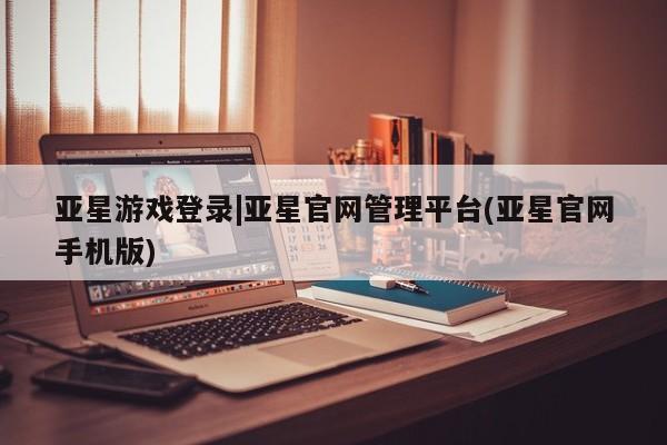 亚星网页 亚星手机版APP下载亚星游戏登录|亚星官网管理平台(亚星官网手机版)