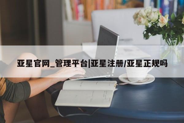 亚星网页 亚星手机版APP下载亚星官网_管理平台|亚星注册/亚星正规吗
