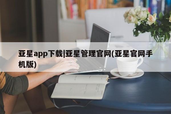 亚星网页 亚星手机版APP下载亚星app下载|亚星管理官网(亚星官网手机版)