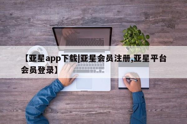 亚星网页 亚星手机版APP下载【亚星app下载|亚星会员注册,亚星平台会员登录】