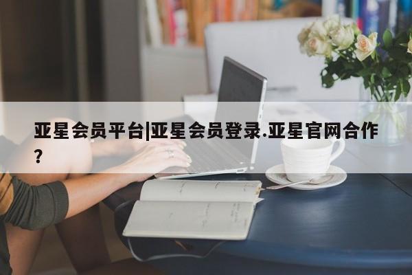 亚星网页 亚星手机版APP下载亚星会员平台|亚星会员登录.亚星官网合作？