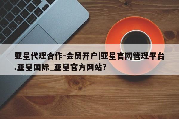 亚星网页 亚星手机版APP下载亚星代理合作-会员开户|亚星官网管理平台.亚星国际_亚星官方网站？