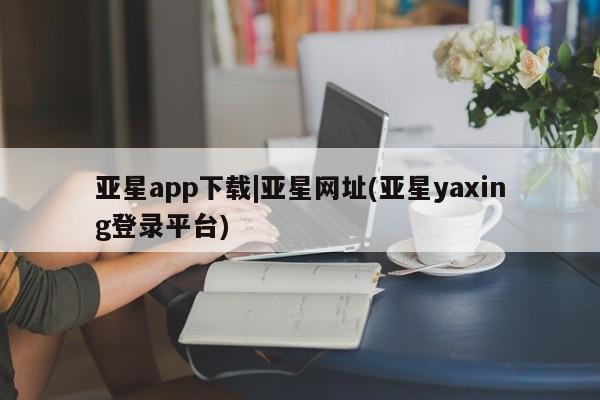 亚星网页 亚星手机版APP下载亚星app下载|亚星网址(亚星yaxing登录平台)