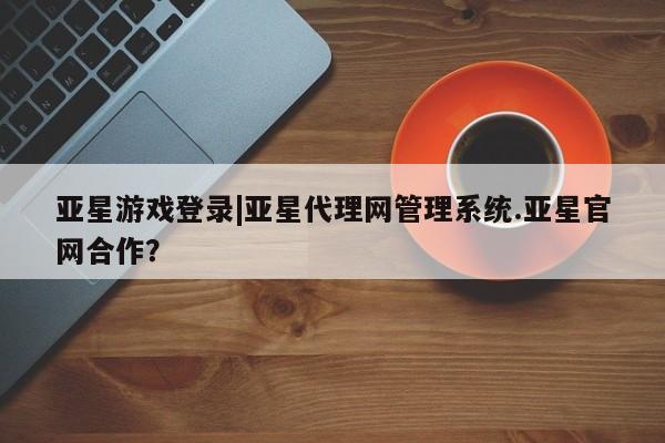 亚星网页 亚星手机版APP下载亚星游戏登录|亚星代理网管理系统.亚星官网合作？