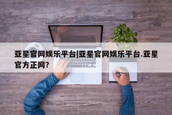亚星网页 亚星手机版APP下载亚星官网娱乐平台|亚星官网娱乐平台.亚星官方正网？