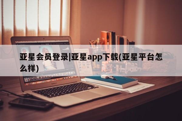亚星网页 亚星手机版APP下载亚星会员登录|亚星app下载(亚星平台怎么样)