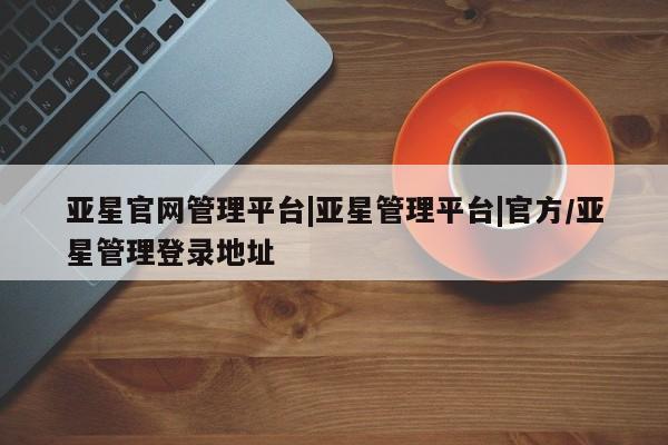 亚星网页 亚星手机版APP下载亚星官网管理平台|亚星管理平台|官方/亚星管理登录地址