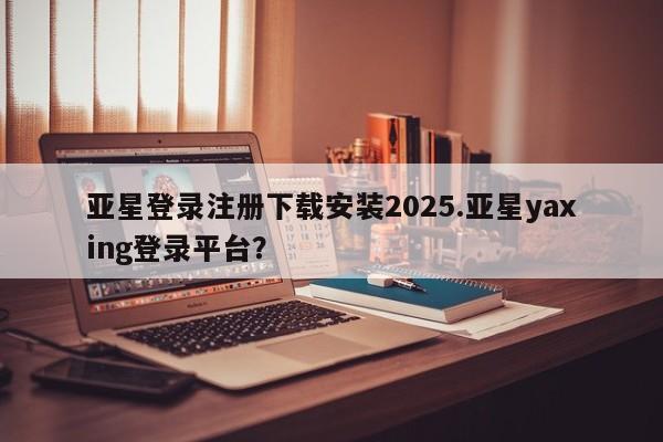 亚星网页 亚星手机版APP下载亚星登录注册下载安装2025.亚星yaxing登录平台？