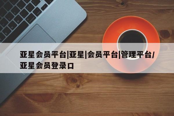 亚星网页 亚星手机版APP下载亚星会员平台|亚星|会员平台|管理平台/亚星会员登录口