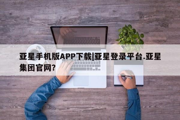 亚星网页 亚星手机版APP下载亚星手机版APP下载|亚星登录平台.亚星集团官网？
