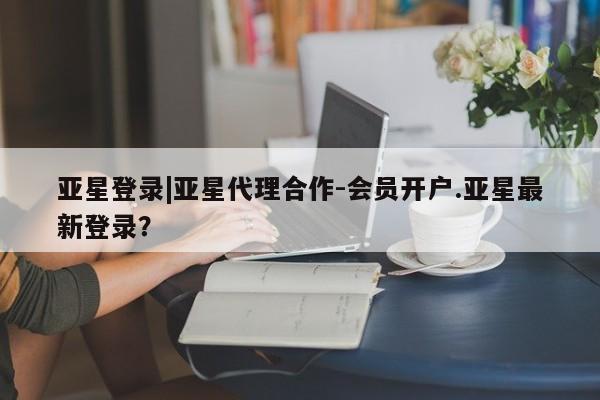 亚星网页 亚星手机版APP下载亚星登录|亚星代理合作-会员开户.亚星最新登录？
