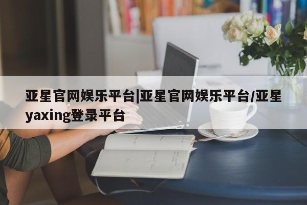 亚星网页 亚星手机版APP下载亚星官网娱乐平台|亚星官网娱乐平台/亚星yaxing登录平台
