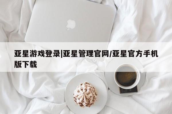 亚星网页 亚星手机版APP下载亚星游戏登录|亚星管理官网/亚星官方手机版下载
