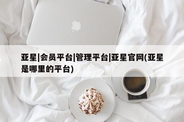 亚星网页 亚星手机版APP下载亚星|会员平台|管理平台|亚星官网(亚星是哪里的平台)