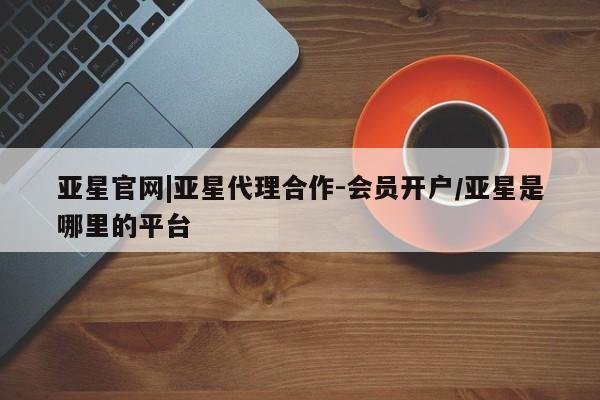 亚星网页 亚星手机版APP下载亚星官网|亚星代理合作-会员开户/亚星是哪里的平台