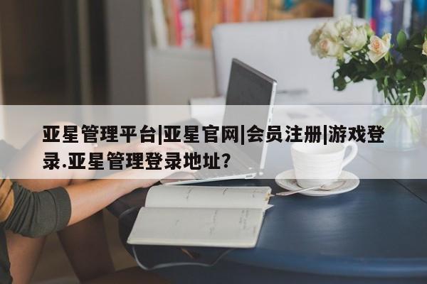 亚星网页 亚星手机版APP下载亚星管理平台|亚星官网|会员注册|游戏登录.亚星管理登录地址？