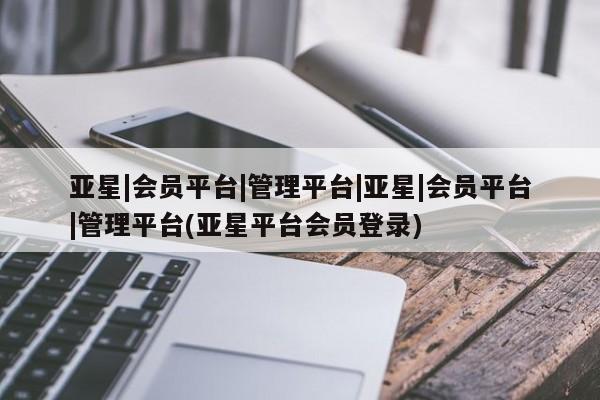 亚星网页 亚星手机版APP下载亚星|会员平台|管理平台|亚星|会员平台|管理平台(亚星平台会员登录)