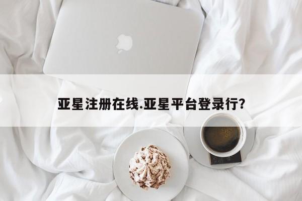 亚星网页 亚星手机版APP下载亚星注册在线.亚星平台登录行？