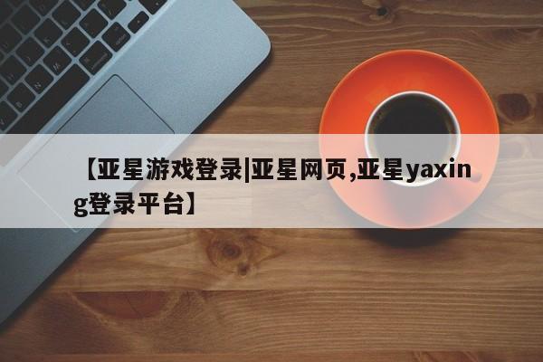 亚星网页 亚星手机版APP下载【亚星游戏登录|亚星网页,亚星yaxing登录平台】