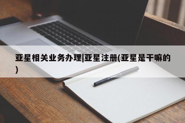 亚星网页 亚星手机版APP下载亚星相关业务办理|亚星注册(亚星是干嘛的)