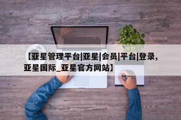 亚星网页 亚星手机版APP下载【亚星管理平台|亚星|会员|平台|登录,亚星国际_亚星官方网站】